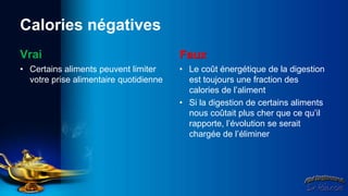 Calories négatives
Vrai                                    Faux
• Certains aliments peuvent limiter     • Le coût énergétique de la digestion
  votre prise alimentaire quotidienne     est toujours une fraction des
                                          calories de l’aliment
                                        • Si la digestion de certains aliments
                                          nous coûtait plus cher que ce qu’il
                                          rapporte, l’évolution se serait
                                          chargée de l’éliminer
 