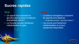 Sucres rapides
Vrai                                 Faux
• Un apport trop important en        • La balance énergétique comprend
  glucides peut pousser la balance     les apports et la dépense
  énergétique vers le +                 – Si glucides entrant = glucides sortant ?
• Le fructose est plus facilement    • Les sucres sont facilement
  métabolisable en gras                métabolisables et surtout
                                       rapidement disponibles
 