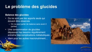 Le problème des glucides
Balance des glucides
• Ce ne sont pas les apports seuls qui
  doivent être observés
   – On ne peut parler de balance sans avoir 2
     parties
• Une consommation de glucides
  dépassant les besoins régulièrement
  entraîne des complications métaboliques
• Idem pour les autres macronutriment…
 