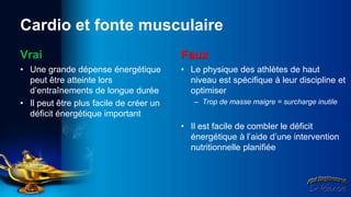 Cardio et fonte musculaire
Vrai                                     Faux
• Une grande dépense énergétique         • Le physique des athlètes de haut
  peut être atteinte lors                  niveau est spécifique à leur discipline et
  d’entraînements de longue durée          optimiser
• Il peut être plus facile de créer un      – Trop de masse maigre = surcharge inutile
  déficit énergétique important
                                         • Il est facile de combler le déficit
                                           énergétique à l’aide d’une intervention
                                           nutritionnelle planifiée
 