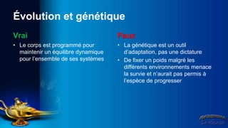 Évolution et génétique
Vrai                                 Faux
• Le corps est programmé pour        • La génétique est un outil
  maintenir un équilibre dynamique     d’adaptation, pas une dictature
  pour l’ensemble de ses systèmes    • De fixer un poids malgré les
                                       différents environnements menace
                                       la survie et n’aurait pas permis à
                                       l’espèce de progresser
 