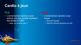 Cardio à jeun
Vrai                                 Faux
• L’entraînement aérobie à jeun      • L’entraînement aérobie à jeun
  permet une plus grande oxydation     risque:
  des lipides à l’effort                – Stimuler l’appétit
   – Mais, de combien plus ?            – Réduire l’activité physique sur 24h
 