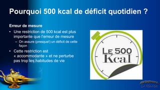 Pourquoi 500 kcal de déficit quotidien ?
Erreur de mesure
• Une restriction de 500 kcal est plus
  importante que l’erreur de mesure
   – On assure (presque!) un déficit de cette
     façon
• Cette restriction est
  « accommodante » et ne perturbe
  pas trop les habitudes de vie
 