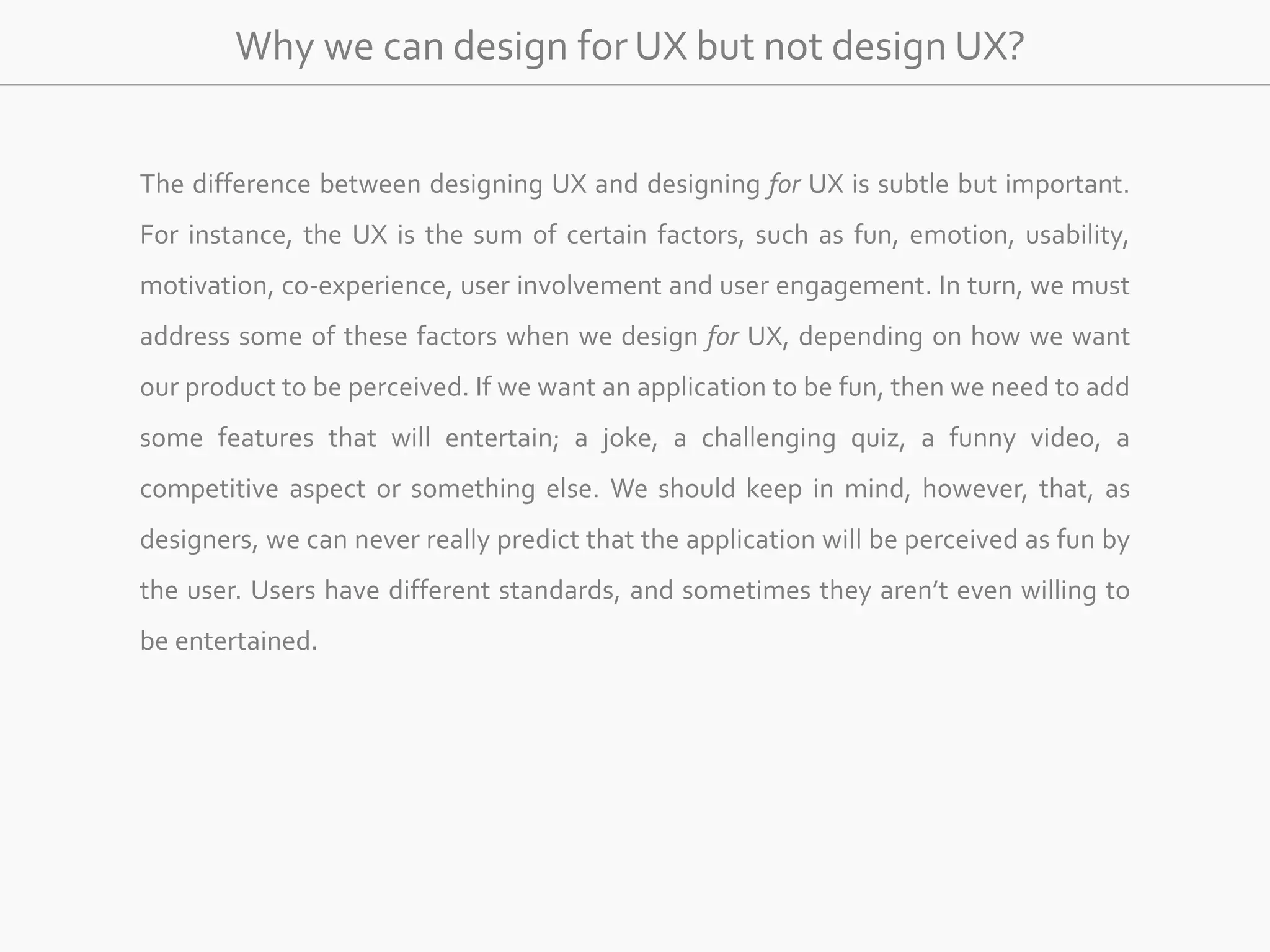 Why we can design for UX but not design UX? 
The difference between designing UX and designing for UX is subtle but important. 
For instance, the UX is the sum of certain factors, such as fun, emotion, usability, 
motivation, co-experience, user involvement and user engagement. In turn, we must 
address some of these factors when we design for UX, depending on how we want 
our product to be perceived. If we want an application to be fun, then we need to add 
some features that will entertain; a joke, a challenging quiz, a funny video, a 
competitive aspect or something else. We should keep in mind, however, that, as 
designers, we can never really predict that the application will be perceived as fun by 
the user. Users have different standards, and sometimes they aren’t even willing to 
be entertained. 
 