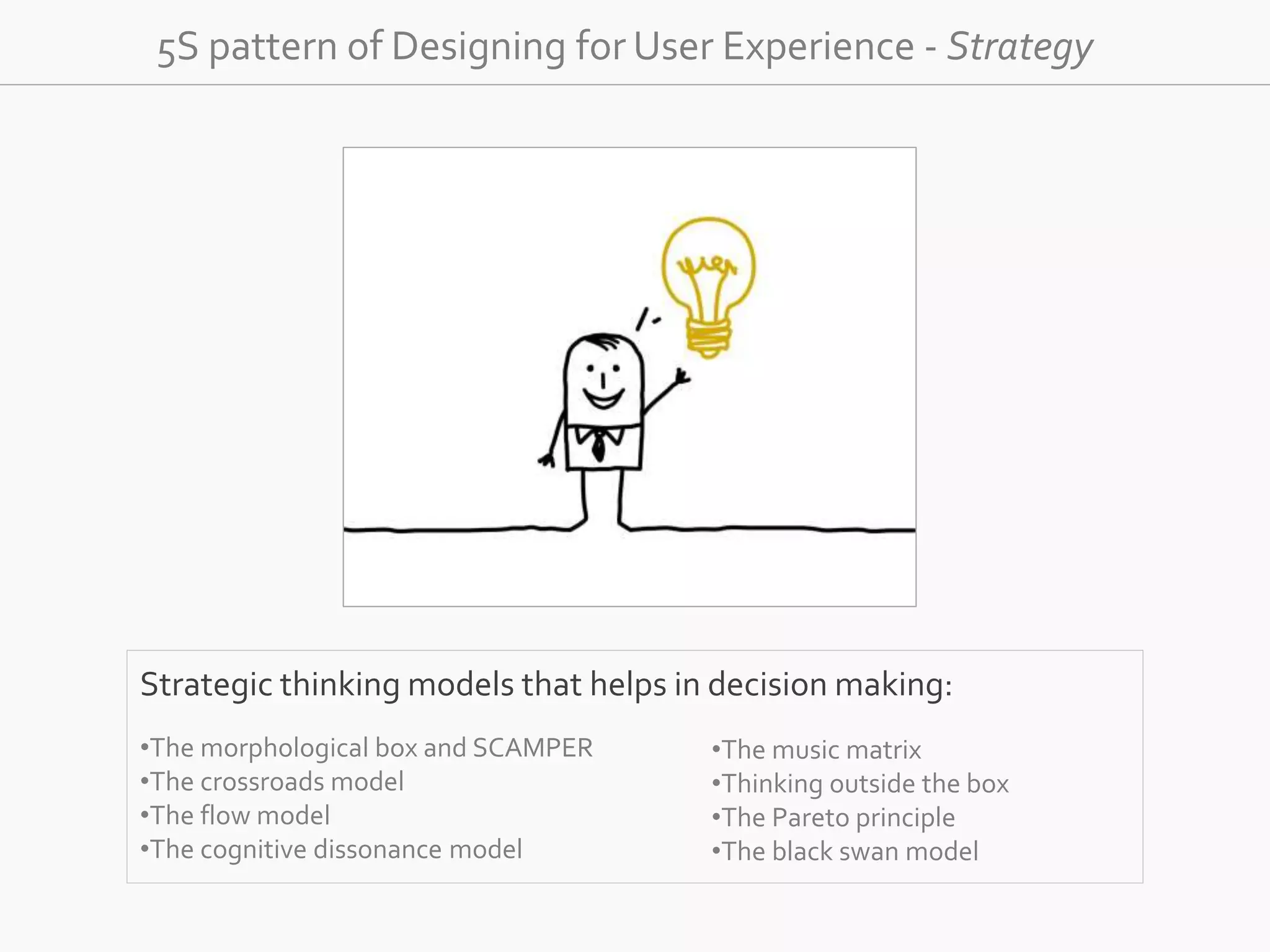 5S pattern of Designing for User Experience - Strategy 
Strategic thinking models that helps in decision making: 
•The morphological box and SCAMPER 
•The crossroads model 
•The flow model 
•The cognitive dissonance model 
•The music matrix 
•Thinking outside the box 
•The Pareto principle 
•The black swan model 
 