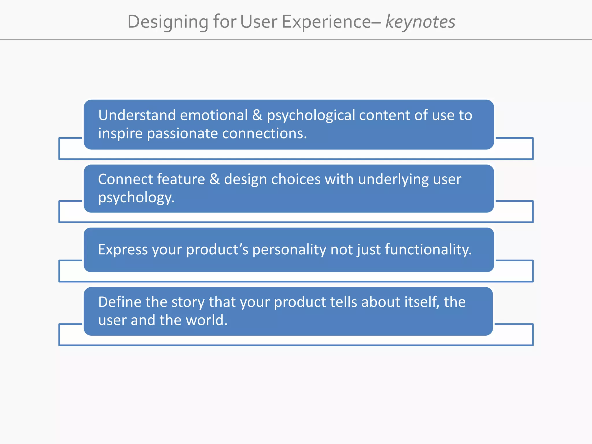 Designing for User Experience– keynotes 
Understand emotional &amp; psychological content of use to 
inspire passionate connections. 
Connect feature &amp; design choices with underlying user 
psychology. 
Express your product’s personality not just functionality. 
Define the story that your product tells about itself, the 
user and the world. 
 