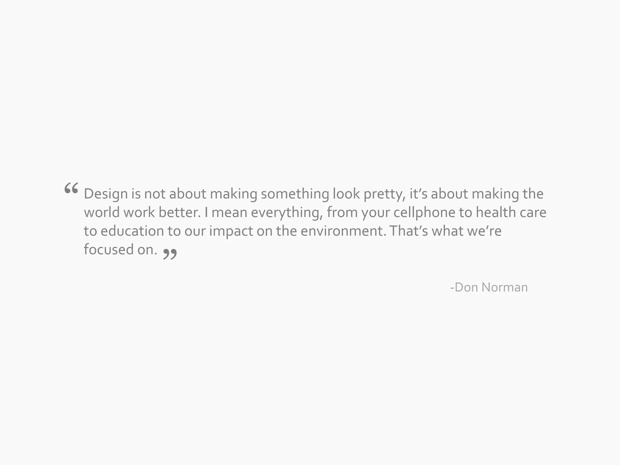 Design is not about making something look pretty, it’s about making the 
world work better. I mean everything, from your cellphone to health care 
to education to our impact on the environment. That’s what we’re 
focused on. 
-Don Norman 
“ 
” 
 