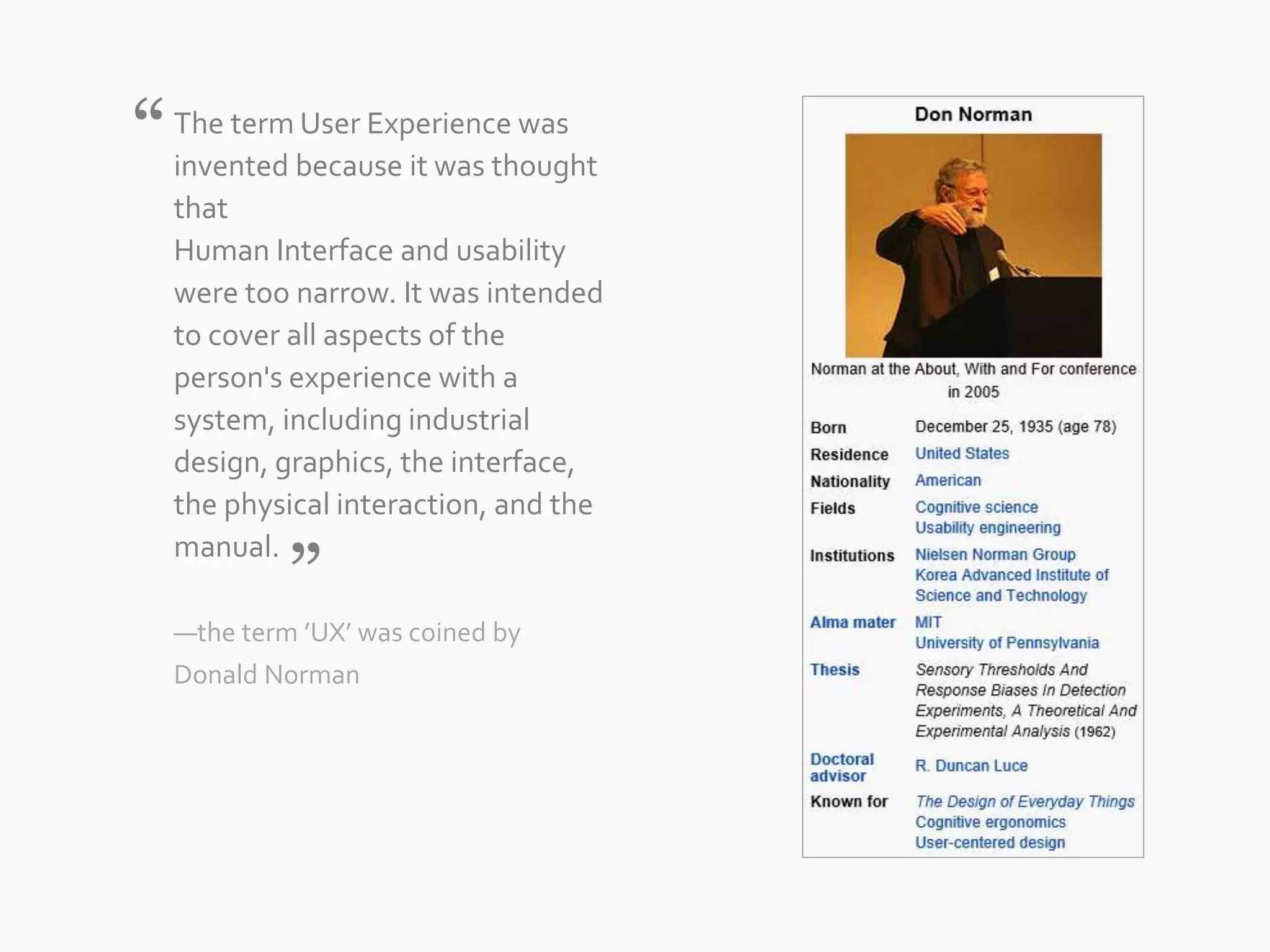 The term User Experience was 
invented because it was thought 
that 
Human Interface and usability 
were too narrow. It was intended 
to cover all aspects of the 
person&#x27;s experience with a 
system, including industrial 
design, graphics, the interface, 
the physical interaction, and the 
manual. 
—the term ’UX’ was coined by 
Donald Norman 
“ 
” 
 