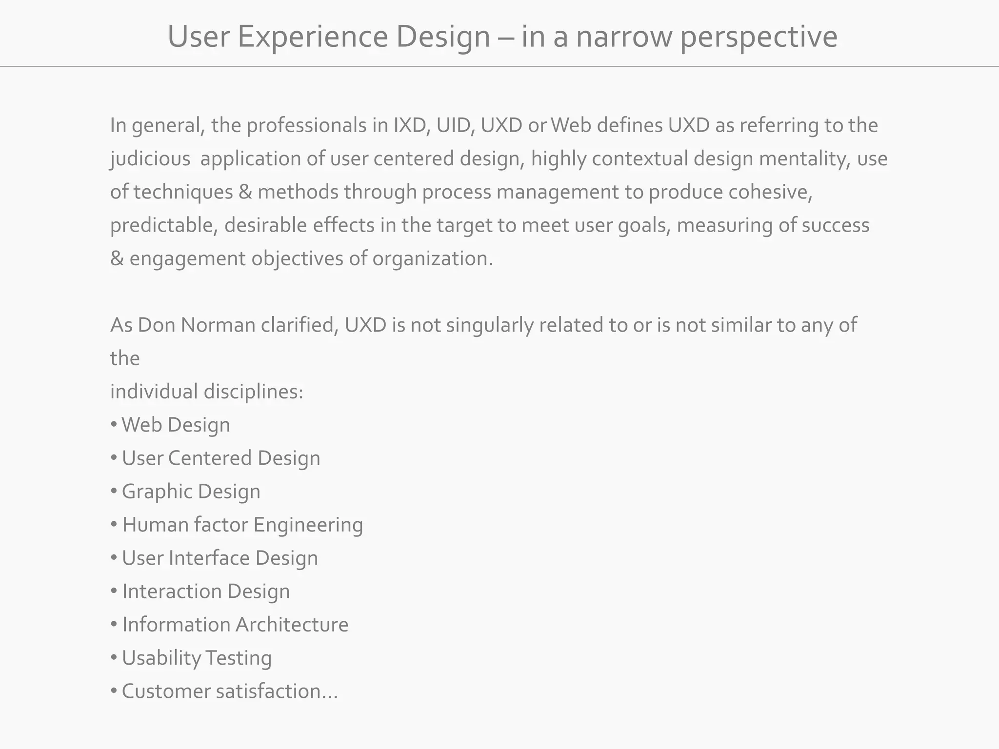 User Experience Design – in a narrow perspective 
In general, the professionals in IXD, UID, UXD or Web defines UXD as referring to the 
judicious application of user centered design, highly contextual design mentality, use 
of techniques &amp; methods through process management to produce cohesive, 
predictable, desirable effects in the target to meet user goals, measuring of success 
&amp; engagement objectives of organization. 
As Don Norman clarified, UXD is not singularly related to or is not similar to any of 
the 
individual disciplines: 
•Web Design 
• User Centered Design 
• Graphic Design 
• Human factor Engineering 
• User Interface Design 
• Interaction Design 
• Information Architecture 
• Usability Testing 
• Customer satisfaction… 
 