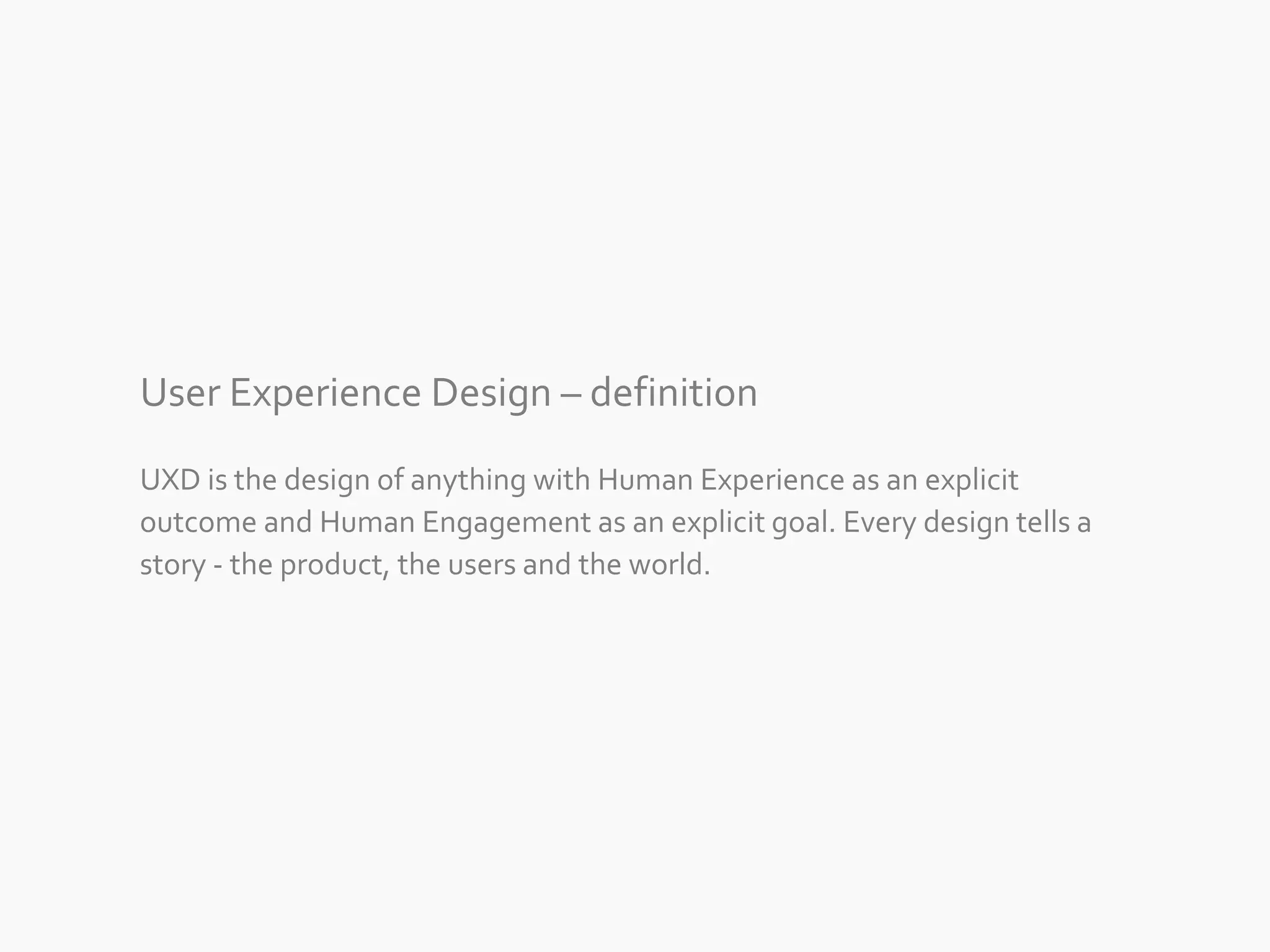 User Experience Design – definition 
UXD is the design of anything with Human Experience as an explicit 
outcome and Human Engagement as an explicit goal. Every design tells a 
story - the product, the users and the world. 
 