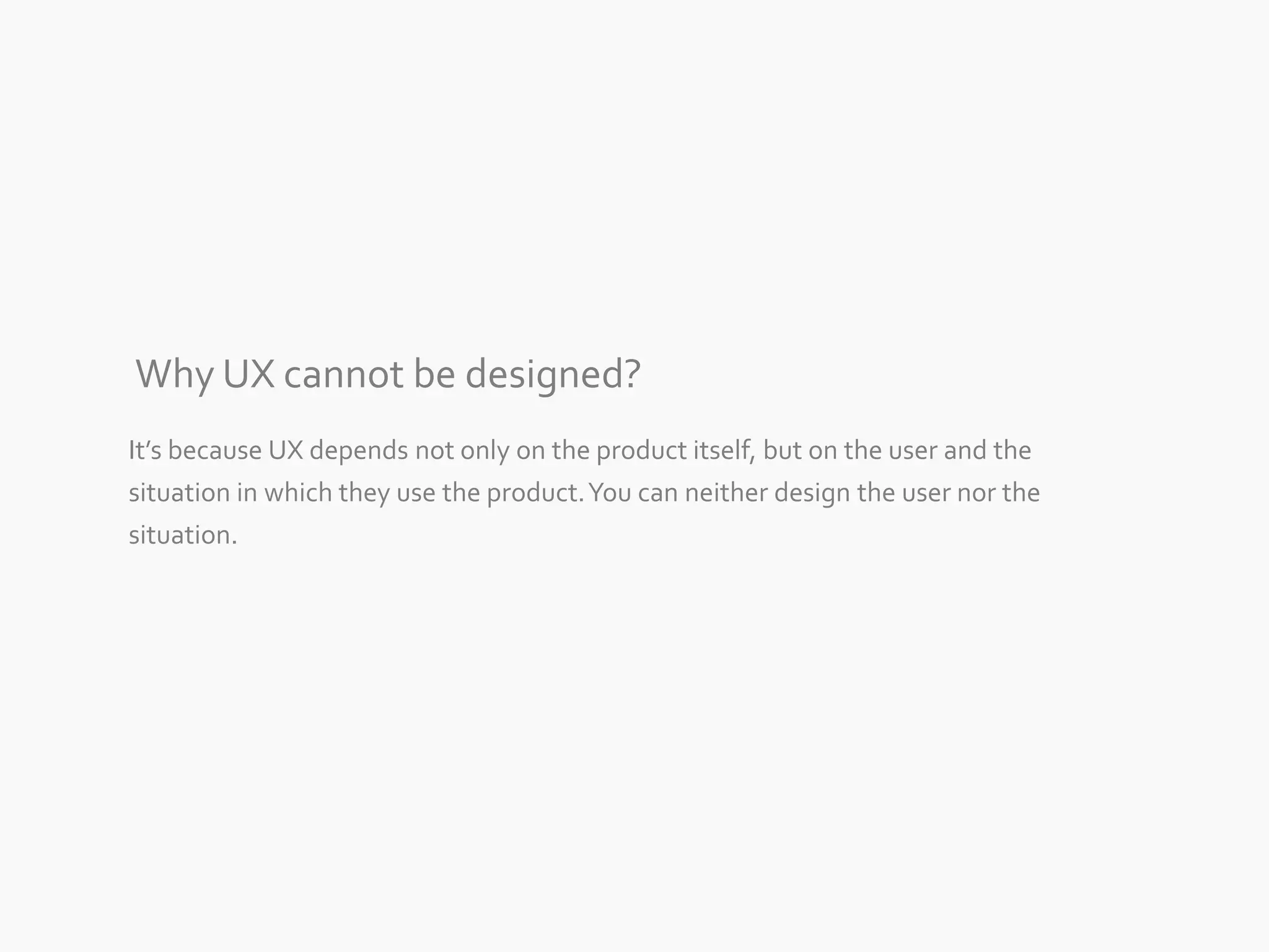 Why UX cannot be designed? 
It’s because UX depends not only on the product itself, but on the user and the 
situation in which they use the product. You can neither design the user nor the 
situation. 
 