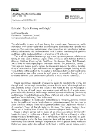 Amaltea 10, 2018: 1-6 1
Editorial: “Myth, Fantasy and Magic”
José Manuel Losada
Universidad Complutense (Madrid)
www.josemanuellosada.com/en
The relationship between myth and fantasy is a complex one. Contemporary criti-
cism tends to be quite vague when establishing the boundaries that separate both
concepts. This conceptual indeterminacy often comes from a terminological indeter-
minacy and from the rare confrontation of texts. A correct terminological approach
and focus on the fundamental texts is crucial for myth-criticism.
This academic problem is nowadays aggravated by contemporary trends in story-
telling. In films such as Sinbad: Legend of the Seven Seas (Tim Johnson & Patrick
Gilmore, 2003) or Pirates of the Caribbean: On Stranger Tides (Rob Marshall,
2011), there are many mythological characters: Proteus, Eris, mermaids, Tartarus…
There are also fantasy motifs, such as the implausible jump of the ship or the plas-
ticity of the mermaids. Myth and fantasy are not opposed concepts, but they are di-
verse. It falls on the hands of the researcher to distinguish between the varied forms
of transcendence (sacred or cosmic in myth, plastic or natural in fantasy) and be-
tween the different kinds of timeframe (absolute in myth, relative in fantasy).
* * *
Magic exteriorizes mankind’s irrepressible desire to transform the world, not
through work, but through extraordinary means. By the use of white magic (alche-
my), mankind aspires to know the secrets of the world, to find the Philosopher’s
Stone. By the use of black magic, man makes a pact with the devil to gain power,
pleasure or self-affirmation. White magic has been personified in history (Paracelsus)
and literature (Claude Frollo in Notre-Dame of Paris); and so has black magic: The-
ophilus of Adana in history, Faust in literature.
Hecate, goddess of the land and of births (Hesiod’s Theogony, Homeric Hymns)
is also the goddess of magic. Medea brews a potion (φάρμακον) that she gives to
Jason in Hecate’s temple so that he can get the Golden Fleece (Apollonius Rhodius’s
Argonautica). Traces of this tale feature in literature (The Grimm Brothers’ Snow
White) and in the film Snow White & The Huntsman (Rupert Sanders, 2012).
Magic is always carried out by means of an object: an ointment (prepared by
Medea for Jason), a peplum and a diadem (a gift from Medea to Creusa), a philtre
(made by Nessus for Heracles)… This is particularly evident in fairy tales, the quin-
tessential magical world: the fairy godmother taps with her wand an object that is
immediately transformed. In magic, a supernatural force is present in the world and
that is how magic enters the realm of myth. Such is not the case in fantasy, where
Amaltea. Revista de mitocrítica
ISSN-e: 1989-1709
http://dx.doi.org/10.5209/AMAL.61010
EDITORIAL
 