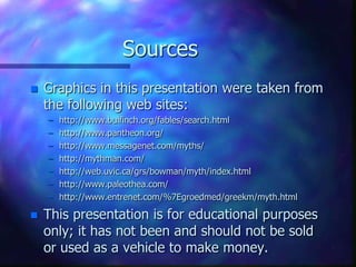 SourcesGraphics in this presentation were taken from the following web sites:http://www.bulfinch.org/fables/search.htmlhttp://www.pantheon.org/http://www.messagenet.com/myths/http://mythman.com/http://web.uvic.ca/grs/bowman/myth/index.htmlhttp://www.paleothea.com/http://www.entrenet.com/%7Egroedmed/greekm/myth.htmlThis presentation is for educational purposes only; it has not been and should not be sold or used as a vehicle to make money.