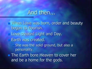 And then...When Love was born, order and beauty began to flourish.Love created Light and Day.Earth was created.She was the solid ground, but also a personality.The Earth bore Heaven to cover her and be a home for the gods.