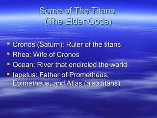 Some of The TitansSome of The Titans
(The Elder Gods)(The Elder Gods)
 Cronos (Saturn): Ruler of the titansCronos (Saturn): Ruler of the titans
 Rhea: Wife of CronosRhea: Wife of Cronos
 Ocean: River that encircled the worldOcean: River that encircled the world
 Iapetus: Father of Prometheus,Iapetus: Father of Prometheus,
Epimetheus, and Atlas (also titans)Epimetheus, and Atlas (also titans)
 