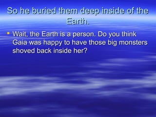 So he buried them deep inside of theSo he buried them deep inside of the
Earth.Earth.
 Wait, the Earth is a person. Do you thinkWait, the Earth is a person. Do you think
Gaia was happy to have those big monstersGaia was happy to have those big monsters
shoved back inside her?shoved back inside her?
 