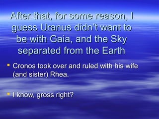 After that, for some reason, IAfter that, for some reason, I
guess Uranus didn’t want toguess Uranus didn’t want to
be with Gaia, and the Skybe with Gaia, and the Sky
separated from the Earthseparated from the Earth
 Cronos took over and ruled with his wifeCronos took over and ruled with his wife
(and sister) Rhea.(and sister) Rhea.
 I know, gross right?I know, gross right?
 