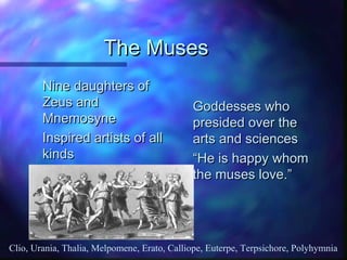 The MusesThe Muses
Nine daughters ofNine daughters of
Zeus andZeus and
MnemosyneMnemosyne
Inspired artists of allInspired artists of all
kindskinds
Goddesses whoGoddesses who
presided over thepresided over the
arts and sciencesarts and sciences
““He is happy whomHe is happy whom
the muses love.”the muses love.”
Clio, Urania, Thalia, Melpomene, Erato, Calliope, Euterpe, Terpsichore, Polyhymnia
 