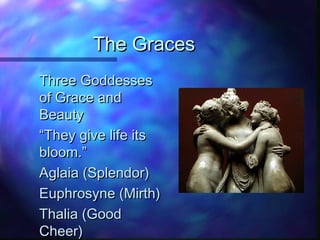 The GracesThe Graces
Three GoddessesThree Goddesses
of Grace andof Grace and
BeautyBeauty
““They give life itsThey give life its
bloom.”bloom.”
Aglaia (Splendor)Aglaia (Splendor)
Euphrosyne (Mirth)Euphrosyne (Mirth)
Thalia (GoodThalia (Good
Cheer)Cheer)
 