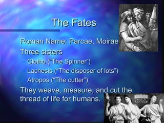 The FatesThe Fates
Roman Name: Parcae, MoiraeRoman Name: Parcae, Moirae
Three sistersThree sisters
– Clotho (“The Spinner”)Clotho (“The Spinner”)
– Lachesis (“The disposer of lots”)Lachesis (“The disposer of lots”)
– Atropos (“The cutter”)Atropos (“The cutter”)
They weave, measure, and cut theThey weave, measure, and cut the
thread of life for humans.thread of life for humans.
 