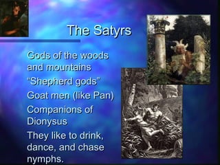 The SatyrsThe Satyrs
Gods of the woodsGods of the woods
and mountainsand mountains
““Shepherd gods”Shepherd gods”
Goat men (like Pan)Goat men (like Pan)
Companions ofCompanions of
DionysusDionysus
They like to drink,They like to drink,
dance, and chasedance, and chase
nymphs.nymphs.
 