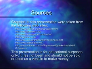 SourcesSources
Graphics in this presentation were taken fromGraphics in this presentation were taken from
the following web sites:the following web sites:
– http://www.bulfinch.org/fables/search.htmlhttp://www.bulfinch.org/fables/search.html
– http://www.pantheon.org/http://www.pantheon.org/
– http://www.messagenet.com/myths/http://www.messagenet.com/myths/
– http://mythman.com/http://mythman.com/
– http://web.uvic.ca/grs/bowman/myth/index.htmlhttp://web.uvic.ca/grs/bowman/myth/index.html
– http://www.paleothea.com/http://www.paleothea.com/
– http://www.entrenet.com/%7Egroedmed/greekm/myth.htmlhttp://www.entrenet.com/%7Egroedmed/greekm/myth.html
– C Golden’sC Golden’s
This presentation is for educational purposesThis presentation is for educational purposes
only; it has not been and should not be soldonly; it has not been and should not be sold
or used as a vehicle to make money.or used as a vehicle to make money.
 