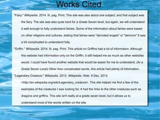 Works Cited
"Fairy." Wikipedia. 2014. N. pag. Print. This site was also about one subject, and that subject was
the fairy. The site was also quite hard for a Grade Seven level, but again, we will understand
it well enough to fully understand fairies. Some of the information about fairies were based
on other religions and cultures, stating that fairies were "demoted angels" or "demons" It was
a bit complicated to understand fully.
"Griffin." Wikipedia. 2014. N. pag. Print. This article on Griffins had a lot of information. Although
this website had information only on the Griffin, it still helped me as much as other websites
would. I could have found another website that would be easier for me to understand. (Ar a
Grade Seven Level) Other than complicated words, this article had plenty of information.
"Legendary Creature." Wikipedia. 2013. Wikipedia. Web. 9 Dec. 2013.
<http://en.wikipedia.org/wiki/Legendary_creature>. This site helped me find a few of the
examples of the creatures I was looking for. It had the links to the other creatures such as
dragons and griffins. This site isn't really at a grade seven level, but it allows us to
understand most of the words written on the site.

 