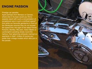 ENGINE PASSION 
Prestige car parades 
Apart perhaps from Monaco or Cannes, where else in Europe would you find a seaside resort with such a concentration of exceptional cars in such a confined space? And while our favourite gendarme in front of the Sénéquier ensures they do not exceed the speed limit, the sight of the latest Ferrari, Porsche, Bentley, McLaren, Aston Martin or Lamborghini parading slowly round the harbour, their gleaming exhausts roaring is a spectacle in itself. Unless of course you prefer their vintage models which also join in the parade…  