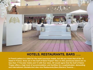 HOTELS, RESTAURANTS, BARS ….. 
In French palace is a label for the most luxurious hotels, but did you know that of the 12 listed in France, three are in the Gulf of Saint-Tropez? Also on this peninsula-island are no less than 11 five-star hotels and 13 with four stars. All would agree that the Gulf of Saint- Tropez offers a high level of accommodation and facilities for a sophisticated, demanding and international clientele.And also nice Restaurants,Bars,Glaciers,Taverns….  