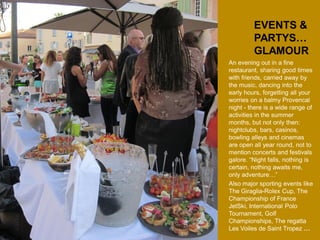 EVENTS & PARTYS… 
GLAMOUR 
An evening out in a fine restaurant, sharing good times with friends, carried away by the music, dancing into the early hours, forgetting all your worries on a balmy Provencal night - there is a wide range of activities in the summer months, but not only then: nightclubs, bars, casinos, bowling alleys and cinemas are open all year round, not to mention concerts and festivals galore. “Night falls, nothing is certain, nothing awaits me, only adventure…” 
Also major sporting events like The Giraglia-Rolex Cup, The Championship of France JetSki, International Polo Tournament, Golf Championships, The regatta Les Voiles de Saint Tropez …  