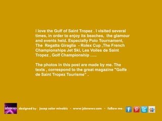 designed by : josep soler minobis - www.jslenews.com - follow me : 
I love the Gulf of Saint Tropez . I visited several times, in order to enjoy its beaches, the glamour and events held. Especially Polo Tournament, The Regatta Giraglia - Rolex Cup ,The French Championships Jet Ski, Les Voiles de Saint Tropez , Golf Championship ….. 
The photos in this post are made by me. The texts , correspond to the great magazine "Golfe de Saint Tropez Tourisme” .  