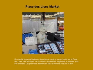 Un marché provençal typique a lieu chaque mardi et samedi matin sur la Place des Lices. Les"Bravades" de St Tropez, processions religieuses et festives, sont très animées. Les premières débutent en Mai, la dernière a lieu le 15 Juin 
Place des Lices Market  