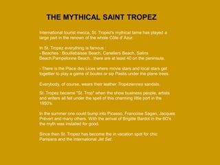 International tourist mecca, St. Tropez's mythical tame has played a large part in the renown of the whole Côte d' Azur. In St. Tropez everything is famous : - Beaches : Bouillabaisse Beach, Caneliers Beach, Salins Beach,Pampelonne Beach.. there are at least 40 on the peninsula. 
- There is the Place des Lices where movie stars and local stars get togettier to play a game of boules or sip Pastis under the plane trees. 
Everybody, of course, wears their leather Tropéziennes sandals. 
St. Tropez became "St. Trop" when the show business people, artists and writers all fell under the spell of this charming little port in the 1950's. In the summer one could bump into Picasso, Francoise Sagan, Jacques Prévert and many others. With the arrival of Brigitte Bardot in the 6O's the myth was installed for good. Since then St. Tropez has become the in vacation spot for chic Parisians and the international Jet Set. 
THE MYTHICAL SAINT TROPEZ  