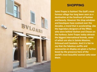 SHOPPING 
Saint-Tropez is fashion! The Gulf’s most famous village has long been seen as a destination at the forefront of fashion and beauty. However the shop windows and boutiques have evolved over the decades, a trend that is accelerating. Like the legendary designers of the fifties who were behind Vachon and Choses on the harbour, Saint-Tropez today attracts the biggest international brands, some of which are also in Sainte-Maxime, Grimaud and Cavalaire. And it is fair to say that the fabulous outfits and accessories on display are given a further boost by the presence here of the world’s most beautiful women who wear them.  