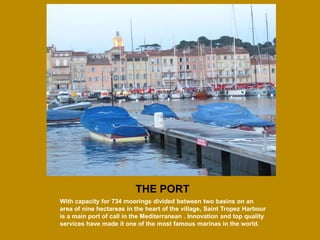 THE PORT 
With capacity for 734 moorings divided between two basins on an 
area of nine hectareas in the heart of the village, Saint Tropez Harbour 
is a main port of call in the Mediterranean . Innovation and top quality 
services have made it one of the most famous marinas in the world.  
