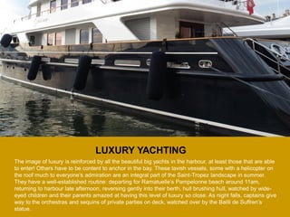 LUXURY YACHTING 
The image of luxury is reinforced by all the beautiful big yachts in the harbour, at least those that are able to enter! Others have to be content to anchor in the bay. These lavish vessels, some with a helicopter on the roof much to everyone’s admiration are an integral part of the Saint-Tropez landscape in summer. They have a well-established routine: departing for Ramatuelle’s Pampelonne beach around 11am, returning to harbour late afternoon, reversing gently into their berth, hull brushing hull, watched by wide- eyed children and their parents amazed at having this level of luxury so close. As night falls, captains give way to the orchestras and sequins of private parties on deck, watched over by the Bailli de Suffren’s statue.  