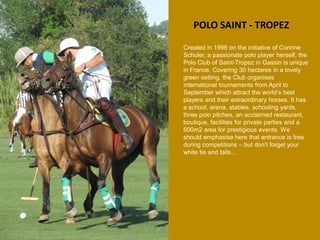POLO SAINT - TROPEZ 
Created in 1998 on the initiative of Corinne Schuler, a passionate polo player herself, the Polo Club of Saint-Tropez in Gassin is unique in France. Covering 30 hectares in a lovely green setting, the Club organises international tournaments from April to September which attract the world’s best players and their extraordinary horses. It has a school, arena, stables, schooling yards, three polo pitches, an acclaimed restaurant, boutique, facilities for private parties and a 600m2 area for prestigious events. We should emphasise here that entrance is free during competitions – but don’t forget your white tie and tails…  