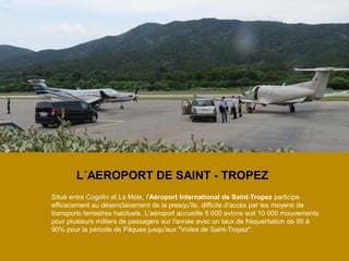 L´AEROPORT DE SAINT - TROPEZ 
Situé entre Cogolin et La Mole, l'Aéroport International de Saint-Tropez participe efficacement au désenclavement de la presqu'île, difficile d'accès par les moyens de transports terrestres habituels. L'aéroport accueille 5 000 avions soit 10 000 mouvements pour plusieurs milliers de passagers sur l'année avec un taux de fréquentation de 85 à 90% pour la période de Pâques jusqu'aux "Voiles de Saint-Tropez".  