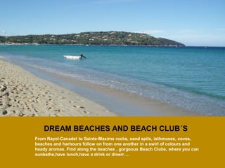 DREAM BEACHES AND BEACH CLUB´S 
From Rayol-Canadel to Sainte-Maxime rocks, sand spits, isthmuses, coves, beaches and harbours follow on from one another in a swirl of colours and heady aromas. Find along the beaches , gorgeous Beach Clubs, where you can sunbathe,have lunch,have a drink or dinerr….  
