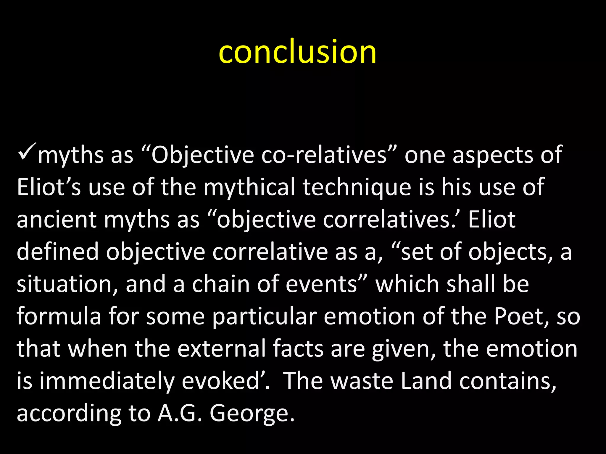 conclusion 
myths as “Objective co-relatives” one aspects of 
Eliot’s use of the mythical technique is his use of 
ancient myths as “objective correlatives.’ Eliot 
defined objective correlative as a, “set of objects, a 
situation, and a chain of events” which shall be 
formula for some particular emotion of the Poet, so 
that when the external facts are given, the emotion 
is immediately evoked’. The waste Land contains, 
according to A.G. George. 
 