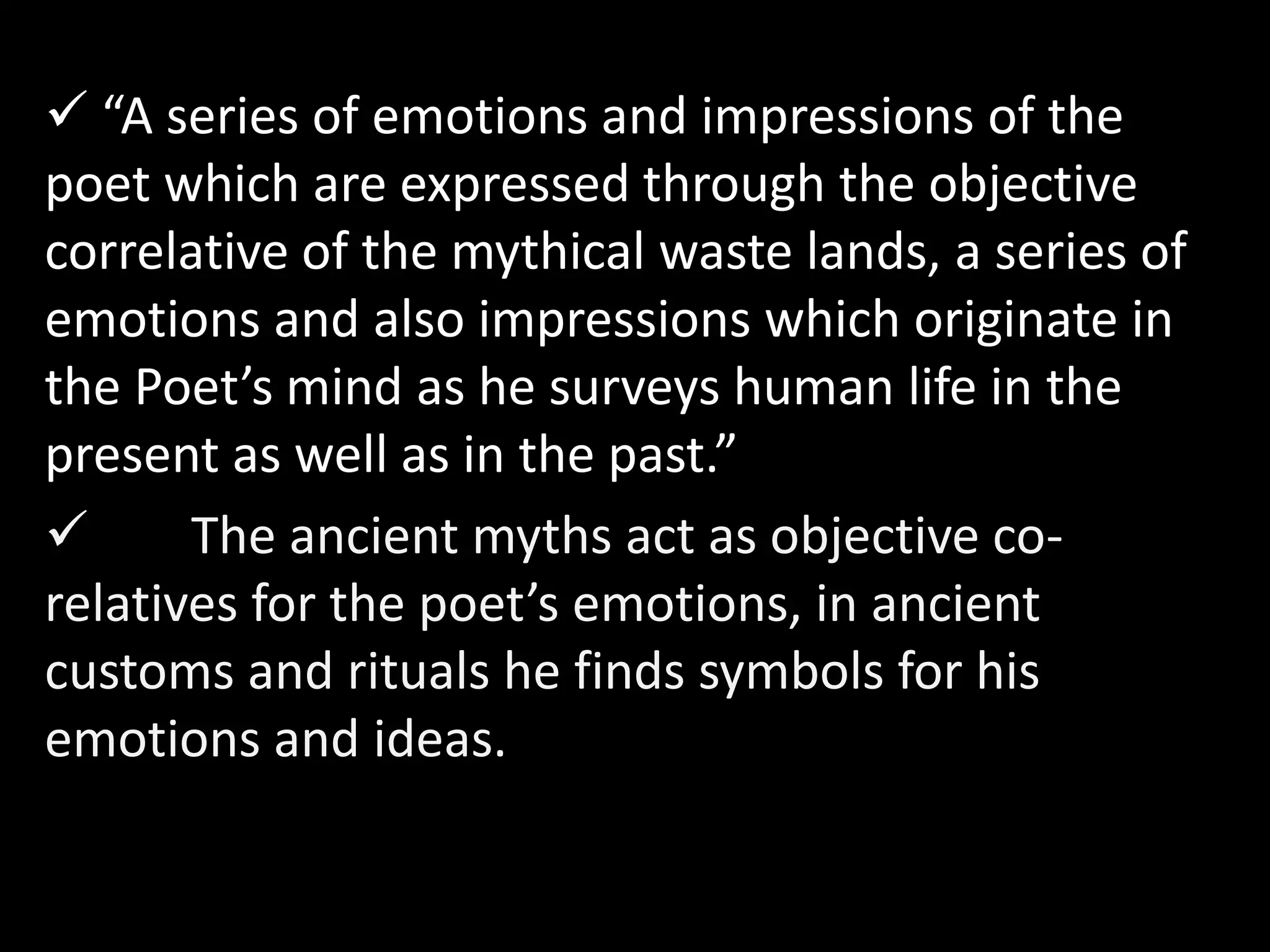  “A series of emotions and impressions of the 
poet which are expressed through the objective 
correlative of the mythical waste lands, a series of 
emotions and also impressions which originate in 
the Poet’s mind as he surveys human life in the 
present as well as in the past.” 
 The ancient myths act as objective co-relatives 
for the poet’s emotions, in ancient 
customs and rituals he finds symbols for his 
emotions and ideas. 
 