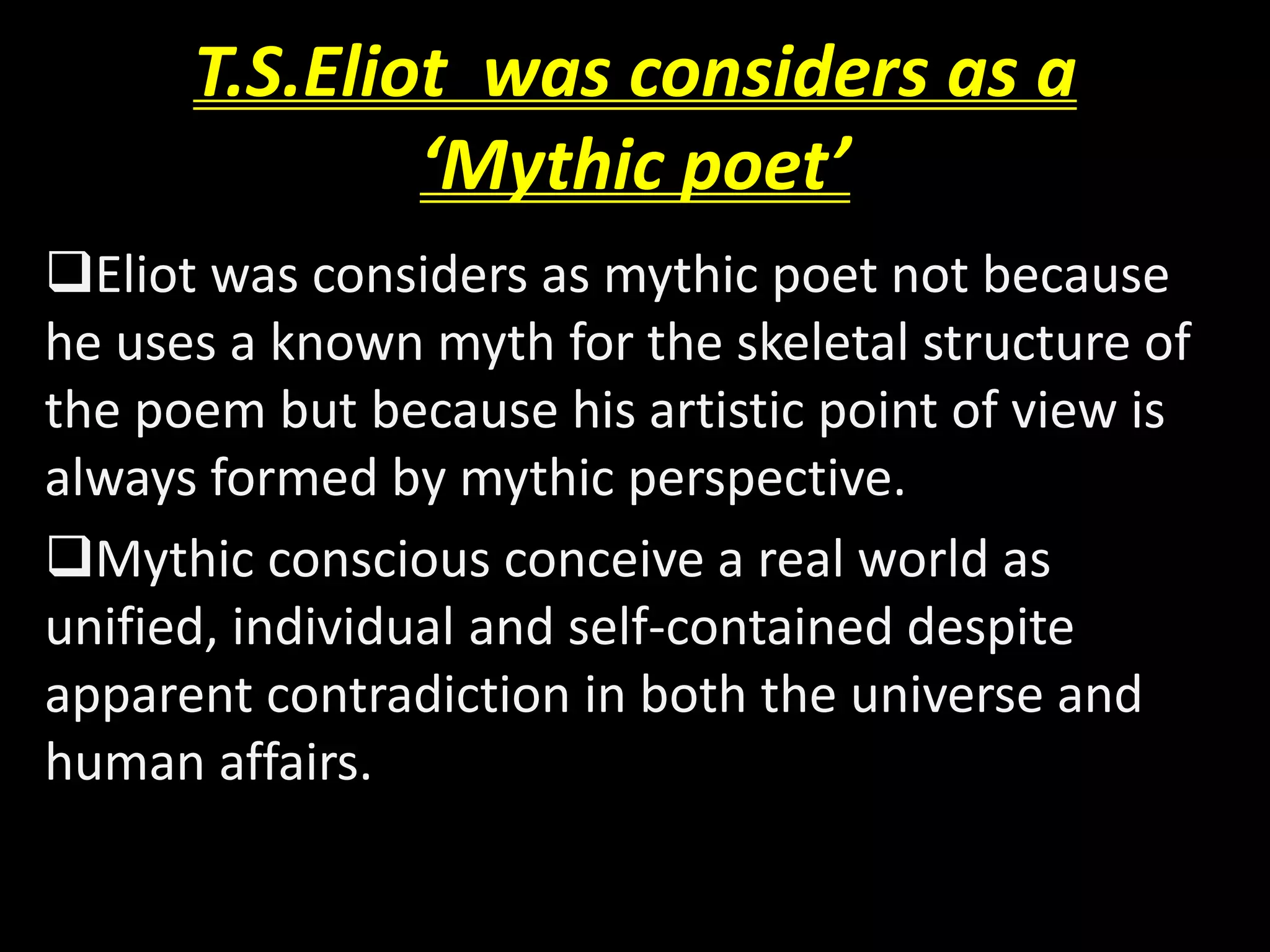 T.S.Eliot was considers as a 
‘Mythic poet’ 
Eliot was considers as mythic poet not because 
he uses a known myth for the skeletal structure of 
the poem but because his artistic point of view is 
always formed by mythic perspective. 
Mythic conscious conceive a real world as 
unified, individual and self-contained despite 
apparent contradiction in both the universe and 
human affairs. 
 