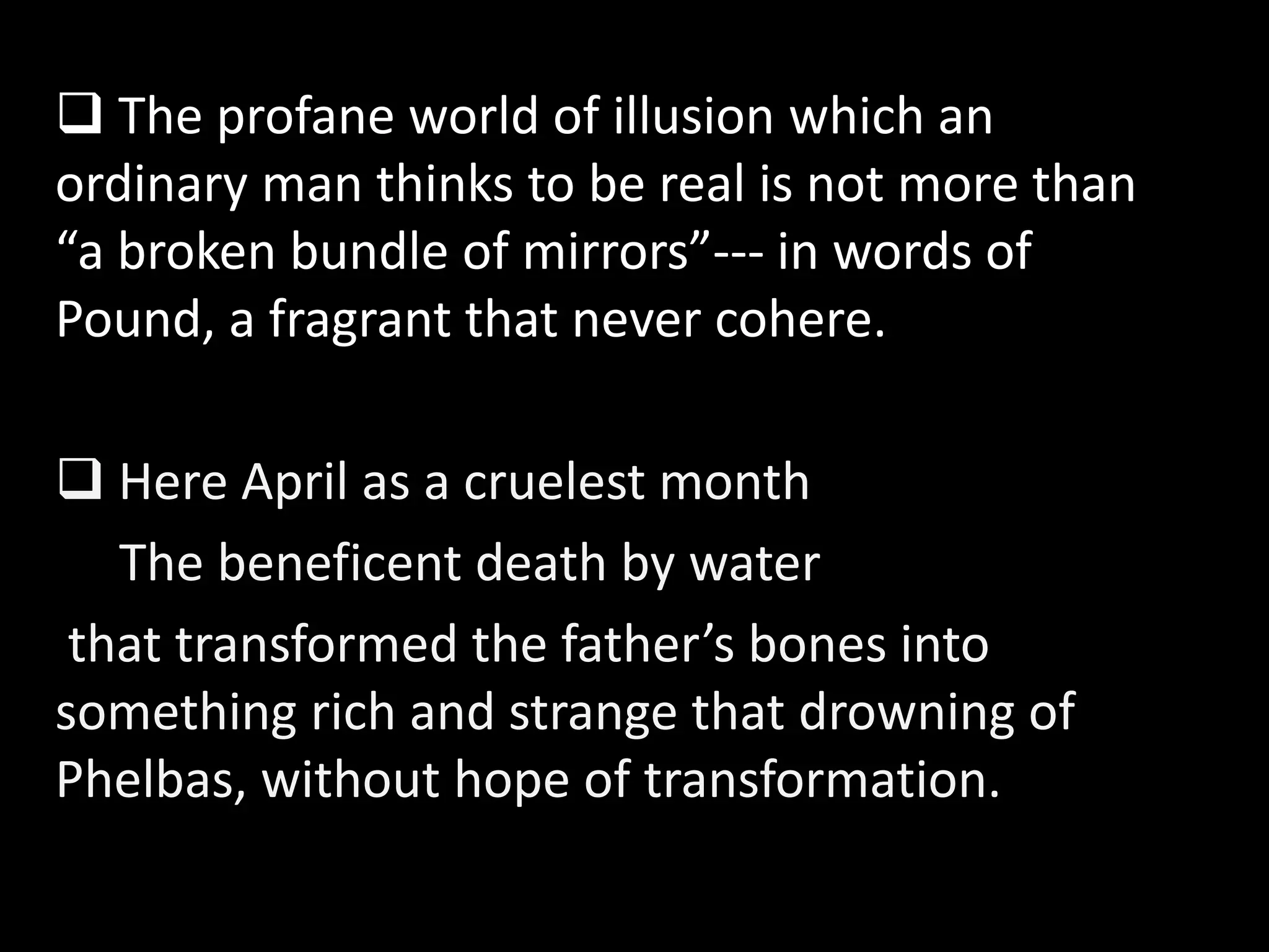  The profane world of illusion which an 
ordinary man thinks to be real is not more than 
“a broken bundle of mirrors”--- in words of 
Pound, a fragrant that never cohere. 
 Here April as a cruelest month 
The beneficent death by water 
that transformed the father’s bones into 
something rich and strange that drowning of 
Phelbas, without hope of transformation. 
 