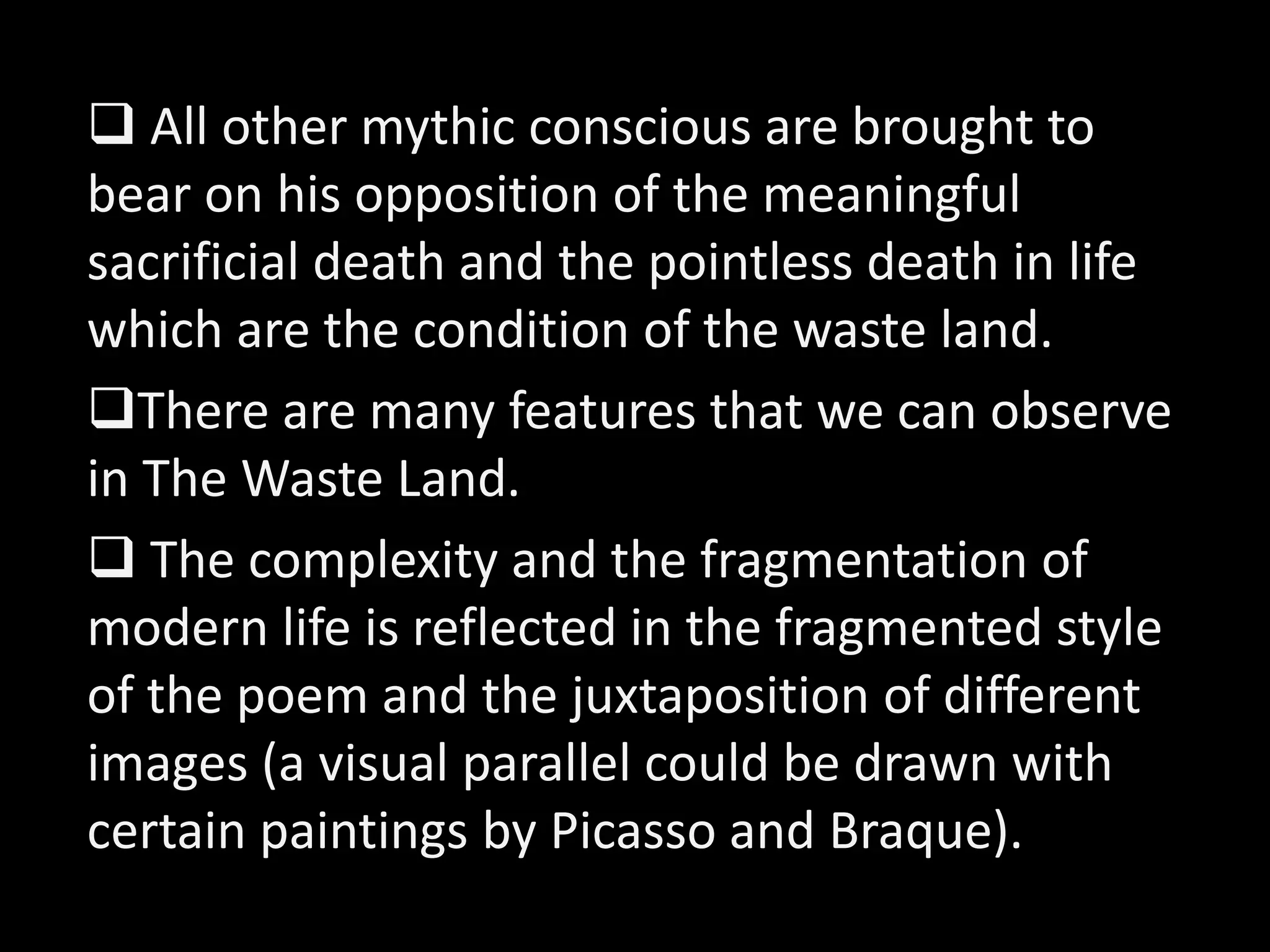  All other mythic conscious are brought to 
bear on his opposition of the meaningful 
sacrificial death and the pointless death in life 
which are the condition of the waste land. 
There are many features that we can observe 
in The Waste Land. 
 The complexity and the fragmentation of 
modern life is reflected in the fragmented style 
of the poem and the juxtaposition of different 
images (a visual parallel could be drawn with 
certain paintings by Picasso and Braque). 
 