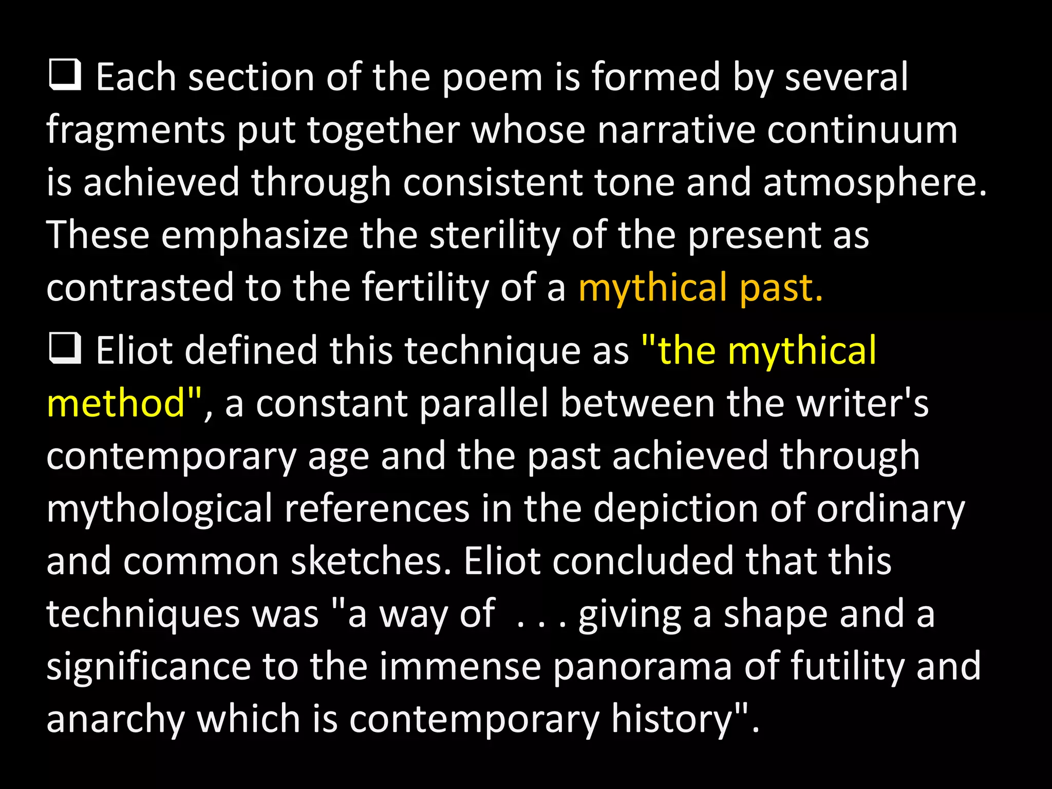  Each section of the poem is formed by several 
fragments put together whose narrative continuum 
is achieved through consistent tone and atmosphere. 
These emphasize the sterility of the present as 
contrasted to the fertility of a mythical past. 
 Eliot defined this technique as "the mythical 
method", a constant parallel between the writer's 
contemporary age and the past achieved through 
mythological references in the depiction of ordinary 
and common sketches. Eliot concluded that this 
techniques was "a way of . . . giving a shape and a 
significance to the immense panorama of futility and 
anarchy which is contemporary history". 
 
