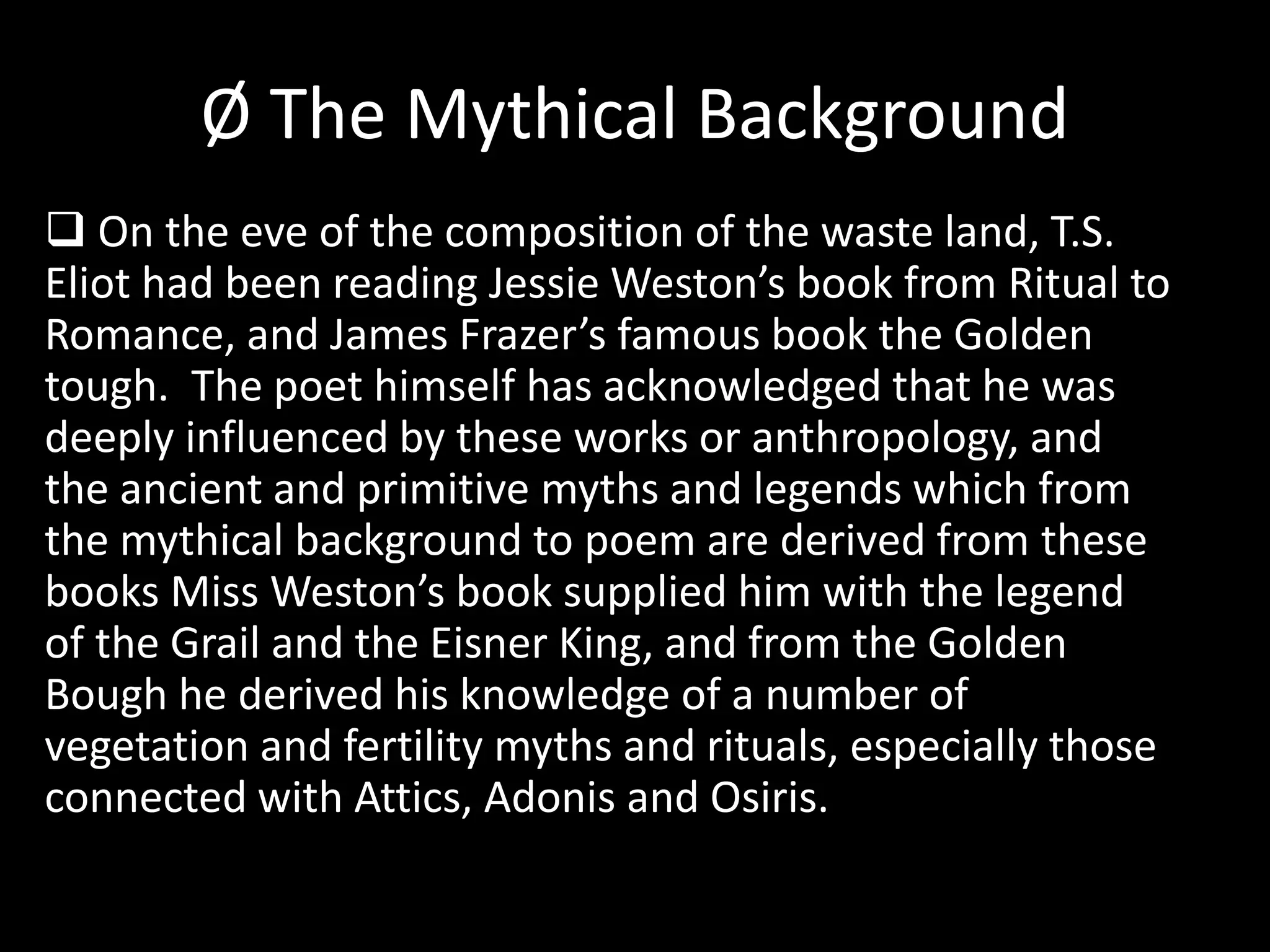 Ø The Mythical Background 
 On the eve of the composition of the waste land, T.S. 
Eliot had been reading Jessie Weston’s book from Ritual to 
Romance, and James Frazer’s famous book the Golden 
tough. The poet himself has acknowledged that he was 
deeply influenced by these works or anthropology, and 
the ancient and primitive myths and legends which from 
the mythical background to poem are derived from these 
books Miss Weston’s book supplied him with the legend 
of the Grail and the Eisner King, and from the Golden 
Bough he derived his knowledge of a number of 
vegetation and fertility myths and rituals, especially those 
connected with Attics, Adonis and Osiris. 
 