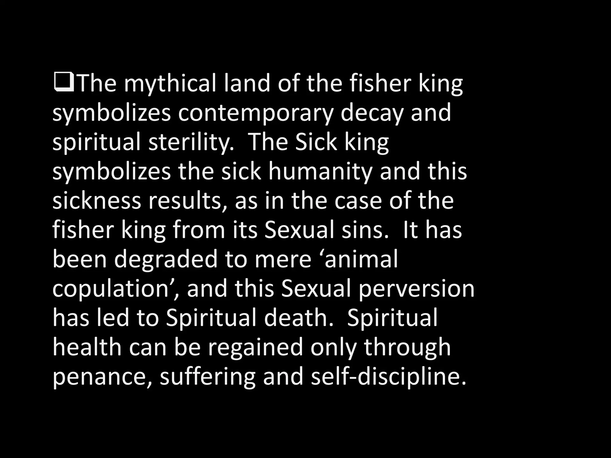 The mythical land of the fisher king 
symbolizes contemporary decay and 
spiritual sterility. The Sick king 
symbolizes the sick humanity and this 
sickness results, as in the case of the 
fisher king from its Sexual sins. It has 
been degraded to mere ‘animal 
copulation’, and this Sexual perversion 
has led to Spiritual death. Spiritual 
health can be regained only through 
penance, suffering and self-discipline. 
 