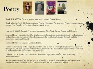 Poetry
Block, F. L. (2006). Psyche in a dress. New York: Joanna Cotler Books.
Block tells the Greek Myths—the tales of Psyche, Narcissus, Demeter and Persephone—set in our
modern Los Angeles in detailed, flowing, poetic verse.

Heaney, S. (2000). Beowulf: A new verse translation. New York: Farrar, Straus, and Giroux.
Seamus Heaney translates the Old English poem, Beowulf, capturing the intensity and action, as
well as the poetic movement of the language, of the epic battle between Beowulf and the
monstrous creature, Grendel.
Homer. (1997). The Odyssey. London: Puffin.
Homer’s The Odyssey is the original adventure tale, as well as a metaphor for everyone’s journey
through life, where Odysseus battles witches, monsters, the trials of sailing across the ocean just
to be reunited with his one true love, Penelope.
Tolkien, J. R. R. (1980). Sir Gawain and the Green Knight, Pearl, and Sir Orfeo. New York:
Ballantine Books.
An epic poem set in King Arthur’s court, Camelot, a magical, strange knight with green skin
arrives and sets a challenge to Sir Gawain that will test his bravery and loyalty.
 