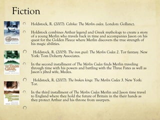 Fiction
    Holdstock, R. (2007). Celtika: The Merlin codex. London: Gollancz.

    Holdstock combines Arthur legend and Greek mythology to create a story
    of a young Merlin who travels back in time and accompanies Jason on his
    quest for the Golden Fleece where Merlin discovers the true strength of
    his magic abilities.

     Holdstock, R. (2005). The iron grail: The Merlin Codex 2. Tor fantasy. New
    York: Tom Doherty Associates.

    In the second installment of The Merlin Codex finds Merlin traveling
    through time with his powers and battling with the Three Fates as well as
    Jason’s jilted wife, Medea.

     Holdstock, R. (2007). The broken kings: The Merlin Codex 3. New York:
    Tor.

    In the third installment of The Merlin Codex Merlin and Jason time travel
    to England where they hold the future of Britain in the their hands as
    they protect Arthur and his throne from usurpers.
 