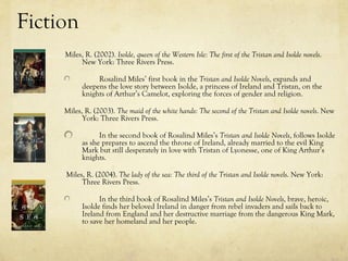 Fiction
     Miles, R. (2002). Isolde, queen of the Western Isle: The first of the Tristan and Isolde novels.
          New York: Three Rivers Press.

                Rosalind Miles’ first book in the Tristan and Isolde Novels, expands and
           deepens the love story between Isolde, a princess of Ireland and Tristan, on the
           knights of Arthur’s Camelot, exploring the forces of gender and religion.

     Miles, R. (2003). The maid of the white hands: The second of the Tristan and Isolde novels. New
           York: Three Rivers Press.

                 In the second book of Rosalind Miles’s Tristan and Isolde Novels, follows Isolde
           as she prepares to ascend the throne of Ireland, already married to the evil King
           Mark but still desperately in love with Tristan of Lyonesse, one of King Arthur’s
           knights.

     Miles, R. (2004). The lady of the sea: The third of the Tristan and Isolde novels. New York:
          Three Rivers Press.

                 In the third book of Rosalind Miles’s Tristan and Isolde Novels, brave, heroic,
           Isolde finds her beloved Ireland in danger from rebel invaders and sails back to
           Ireland from England and her destructive marriage from the dangerous King Mark,
           to save her homeland and her people.
 